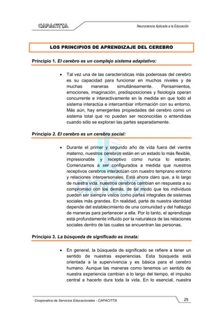 25
Cooperativa de Servicios Educacionales - CAPACITTA
Neurociencia Aplicada a la Educación
LOS PRINCIPIOS DE APRENDIZAJE DEL CEREBRO
Principio 1. El cerebro es un complejo sistema adaptativo:
• Tal vez una de las características más poderosas del cerebro
es su capacidad para funcionar en muchos niveles y de
muchas maneras simultáneamente. Pensamientos,
emociones, imaginación, predisposiciones y fisiología operan
concurrente e interactivamente en la medida en que todo el
sistema interactúa e intercambiar información con su entorno.
Más aún, hay emergentes propiedades del cerebro como un
sistema total que no pueden ser reconocidas o entendidas
cuando sólo se exploran las partes separadamente.
Principio 2. El cerebro es un cerebro social:
• Durante el primer y segundo año de vida fuera del vientre
materno, nuestros cerebros están en un estado lo más flexible,
impresionable y receptivo como nunca lo estarán.
Comenzamos a ser configurados a medida que nuestros
receptivos cerebros interactúan con nuestro temprano entorno
y relaciones interpersonales. Está ahora claro que, a lo largo
de nuestra vida, nuestros cerebros cambian en respuesta a su
compromiso con los demás, de tal modo que los individuos
pueden ser siempre vistos como partes integrales de sistemas
sociales más grandes. En realidad, parte de nuestra identidad
depende del establecimiento de una comunidad y del hallazgo
de maneras para pertenecer a ella. Por lo tanto, el aprendizaje
está profundamente influido por la naturaleza de las relaciones
sociales dentro de las cuales se encuentran las personas.
Principio 3. La búsqueda de significado es innata:
• En general, la búsqueda de significado se refiere a tener un
sentido de nuestras experiencias. Esta búsqueda está
orientada a la supervivencia y es básica para el cerebro
humano. Aunque las maneras como tenemos un sentido de
nuestra experiencia cambian a lo largo del tiempo, el impulso
central a hacerlo dura toda la vida. En lo esencial, nuestra
 