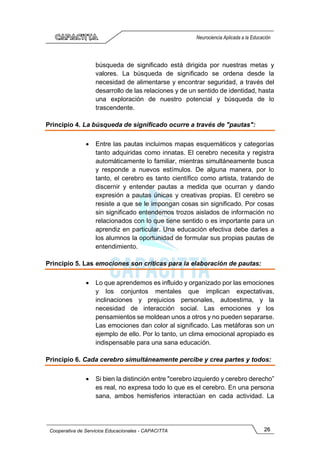 26
Cooperativa de Servicios Educacionales - CAPACITTA
Neurociencia Aplicada a la Educación
búsqueda de significado está dirigida por nuestras metas y
valores. La búsqueda de significado se ordena desde la
necesidad de alimentarse y encontrar seguridad, a través del
desarrollo de las relaciones y de un sentido de identidad, hasta
una exploración de nuestro potencial y búsqueda de lo
trascendente.
Principio 4. La búsqueda de significado ocurre a través de "pautas":
• Entre las pautas incluimos mapas esquemáticos y categorías
tanto adquiridas como innatas. El cerebro necesita y registra
automáticamente lo familiar, mientras simultáneamente busca
y responde a nuevos estímulos. De alguna manera, por lo
tanto, el cerebro es tanto científico como artista, tratando de
discernir y entender pautas a medida que ocurran y dando
expresión a pautas únicas y creativas propias. El cerebro se
resiste a que se le impongan cosas sin significado. Por cosas
sin significado entendemos trozos aislados de información no
relacionados con lo que tiene sentido o es importante para un
aprendiz en particular. Una educación efectiva debe darles a
los alumnos la oportunidad de formular sus propias pautas de
entendimiento.
Principio 5. Las emociones son críticas para la elaboración de pautas:
• Lo que aprendemos es influido y organizado por las emociones
y los conjuntos mentales que implican expectativas,
inclinaciones y prejuicios personales, autoestima, y la
necesidad de interacción social. Las emociones y los
pensamientos se moldean unos a otros y no pueden separarse.
Las emociones dan color al significado. Las metáforas son un
ejemplo de ello. Por lo tanto, un clima emocional apropiado es
indispensable para una sana educación.
Principio 6. Cada cerebro simultáneamente percibe y crea partes y todos:
• Si bien la distinción entre "cerebro izquierdo y cerebro derecho”
es real, no expresa todo lo que es el cerebro. En una persona
sana, ambos hemisferios interactúan en cada actividad. La
 
