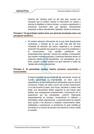 27
Cooperativa de Servicios Educacionales - CAPACITTA
Neurociencia Aplicada a la Educación
doctrina del "cerebro dual" es útil más bien, porque nos
recuerda que el cerebro reduce la información en partes y
percibe la totalidad al mismo tiempo. La buena capacitación y
educación reconocen esto, por ejemplo, introduciendo
proyectos e ideas naturalmente "globales" desde el comienzo.
Principio 7. El aprendizaje implica tanto una atención focalizada como una
percepción periférica:
• El cerebro absorbe información de lo que está directamente
consciente, y también de lo que está más allá del foco
inmediato de atención. De hecho, responde a un contexto
sensorial más grande que aquel en que ocurre la enseñanza y
la comunicación. "Las señales periféricas" son
extremadamente potentes. Incluso las señales inconscientes
que revelan nuestras actitudes y creencias interiores tienen un
poderoso efecto en los estudiantes. Los educadores, por lo
tanto, pueden y deben prestar una gran atención a todas las
facetas del entorno educacional.
Principio 8. El aprendizaje siempre implica procesos conscientes e
inconscientes:
Si bien un aspecto de la conciencia es consciente, mucho de
nuestro aprendizaje es inconsciente, es decir, que la
experiencia y el input sensorial son procesados bajo el nivel de
conciencia. Puede, por tanto, ocurrir que mucha comprensión
no se dé durante la clase, sino horas, semanas o meses más
tarde. Los educadores deben organizar lo que hacen para
facilitar ese subsiguiente procesamiento inconsciente de la
experiencia por los estudiantes. ¿Cómo? Diseñando
apropiadamente el contexto, incorporando la reflexión y
actividades metas cognoscitivas, y proporcionando los medios
para ayudar a los alumnos a explayar creativamente ideas,
habilidades y experiencia. La enseñanza en gran medida se
convierte en un asunto de ayudar a los alumnos a hacer visible
lo invisible.
 