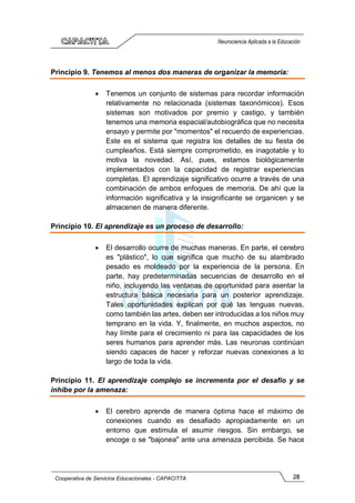 28
Cooperativa de Servicios Educacionales - CAPACITTA
Neurociencia Aplicada a la Educación
Principio 9. Tenemos al menos dos maneras de organizar la memoria:
• Tenemos un conjunto de sistemas para recordar información
relativamente no relacionada (sistemas taxonómicos). Esos
sistemas son motivados por premio y castigo, y también
tenemos una memoria espacial/autobiográfica que no necesita
ensayo y permite por "momentos" el recuerdo de experiencias.
Este es el sistema que registra los detalles de su fiesta de
cumpleaños. Está siempre comprometido, es inagotable y lo
motiva la novedad. Así, pues, estamos biológicamente
implementados con la capacidad de registrar experiencias
completas. El aprendizaje significativo ocurre a través de una
combinación de ambos enfoques de memoria. De ahí que la
información significativa y la insignificante se organicen y se
almacenen de manera diferente.
Principio 10. El aprendizaje es un proceso de desarrollo:
• El desarrollo ocurre de muchas maneras. En parte, el cerebro
es "plástico", lo que significa que mucho de su alambrado
pesado es moldeado por la experiencia de la persona. En
parte, hay predeterminadas secuencias de desarrollo en el
niño, incluyendo las ventanas de oportunidad para asentar la
estructura básica necesaria para un posterior aprendizaje.
Tales oportunidades explican por qué las lenguas nuevas,
como también las artes, deben ser introducidas a los niños muy
temprano en la vida. Y, finalmente, en muchos aspectos, no
hay límite para el crecimiento ni para las capacidades de los
seres humanos para aprender más. Las neuronas continúan
siendo capaces de hacer y reforzar nuevas conexiones a lo
largo de toda la vida.
Principio 11. El aprendizaje complejo se incrementa por el desafío y se
inhibe por la amenaza:
• El cerebro aprende de manera óptima hace el máximo de
conexiones cuando es desafiado apropiadamente en un
entorno que estimula el asumir riesgos. Sin embargo, se
encoge o se "bajonea" ante una amenaza percibida. Se hace
 