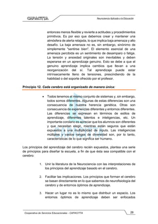 29
Cooperativa de Servicios Educacionales - CAPACITTA
Neurociencia Aplicada a la Educación
entonces menos flexible y revierte a actitudes y procedimientos
primitivos. Es por eso que debemos crear y mantener una
atmósfera de alerta relajada, lo que implica baja amenaza y alto
desafío. La baja amenaza no es, sin embargo, sinónimo de
simplemente "sentirse bien". El elemento esencial de una
amenaza percibida es un sentimiento de desamparo o fatiga.
La tensión y ansiedad originales son inevitables y deben
esperarse en un aprendizaje genuino. Esto se debe a que el
genuino aprendizaje implica cambios que llevan a una
reorganización del sí. Tal aprendizaje puede estar
intrínsecamente lleno de tensiones, prescindiendo de la
habilidad o del soporte ofrecido por el profesor.
Principio 12. Cada cerebro está organizado de manera única:
• Todos tenemos el mismo conjunto de sistemas y, sin embargo,
todos somos diferentes. Algunas de estas diferencias son una
consecuencia de nuestra herencia genética. Otras son
consecuencia de experiencias diferentes y entornos diferentes.
Las diferencias se expresan en términos de estilos de
aprendizaje, diferentes talentos e inteligencias, etc. Un
importante corolario es apreciar que los alumnos son diferentes
y que necesitan elegir, mientras están seguros que están
expuestos a una multiplicidad de inputs. Las inteligencias
múltiples y vastos rangos de diversidad son, por lo tanto,
características de lo que significa ser humano.
Los principios del aprendizaje del cerebro recién expuestos, plantea una serie
de principios para diseñar la escuela, a fin de que ésta sea compatible con el
cerebro:
1. Unir la literatura de la Neurociencia con las interpretaciones de
los principios del aprendizaje basado en el cerebro.
2. Facilitar las implicaciones. Los principios que forman el cerebro
se basan directamente en lo que sabemos de neurofisiología del
cerebro y de entornos óptimos de aprendizaje.
3. Hacer un lugar no es lo mismo que distribuir un espacio. Los
entornos óptimos de aprendizaje deben ser enfocados
 
