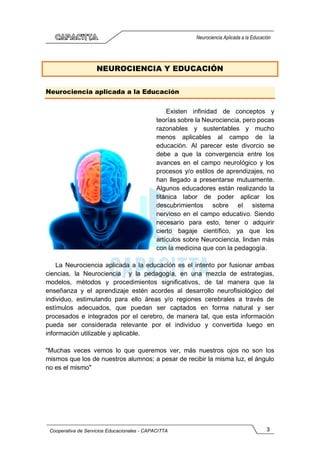 3
Cooperativa de Servicios Educacionales - CAPACITTA
Neurociencia Aplicada a la Educación
NEUROCIENCIA Y EDUCACIÓN
Neurociencia aplicada a la Educación
Existen infinidad de conceptos y
teorías sobre la Neurociencia, pero pocas
razonables y sustentables y mucho
menos aplicables al campo de la
educación. Al parecer este divorcio se
debe a que la convergencia entre los
avances en el campo neurológico y los
procesos y/o estilos de aprendizajes, no
han llegado a presentarse mutuamente.
Algunos educadores están realizando la
titánica labor de poder aplicar los
descubrimientos sobre el sistema
nervioso en el campo educativo. Siendo
necesario para esto, tener o adquirir
cierto bagaje científico, ya que los
artículos sobre Neurociencia, lindan más
con la medicina que con la pedagogía.
La Neurociencia aplicada a la educación es el intento por fusionar ambas
ciencias, la Neurociencia y la pedagogía, en una mezcla de estrategias,
modelos, métodos y procedimientos significativos, de tal manera que la
enseñanza y el aprendizaje estén acordes al desarrollo neurofisiológico del
individuo, estimulando para ello áreas y/o regiones cerebrales a través de
estímulos adecuados, que puedan ser captados en forma natural y ser
procesados e integrados por el cerebro, de manera tal, que esta información
pueda ser considerada relevante por el individuo y convertida luego en
información utilizable y aplicable.
"Muchas veces vemos lo que queremos ver, más nuestros ojos no son los
mismos que los de nuestros alumnos; a pesar de recibir la misma luz, el ángulo
no es el mismo"
 