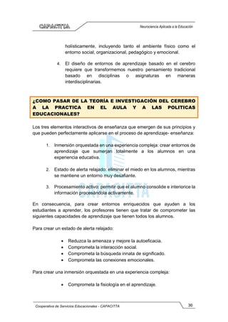 30
Cooperativa de Servicios Educacionales - CAPACITTA
Neurociencia Aplicada a la Educación
holísticamente, incluyendo tanto el ambiente físico como el
entorno social, organizacional, pedagógico y emocional.
4. El diseño de entornos de aprendizaje basado en el cerebro
requiere que transformemos nuestro pensamiento tradicional
basado en disciplinas o asignaturas en maneras
interdisciplinarias.
¿COMO PASAR DE LA TEORÍA E INVESTIGACIÓN DEL CEREBRO
A LA PRACTICA EN EL AULA Y A LAS POLITICAS
EDUCACIONALES?
Los tres elementos interactivos de enseñanza que emergen de sus principios y
que pueden perfectamente aplicarse en el proceso de aprendizaje- enseñanza:
1. Inmersión orquestada en una experiencia compleja: crear entornos de
aprendizaje que sumerjan totalmente a los alumnos en una
experiencia educativa.
2. Estado de alerta relajado: eliminar el miedo en los alumnos, mientras
se mantiene un entorno muy desafiante.
3. Procesamiento activo: permitir que el alumno consolide e interiorice la
información procesándola activamente.
En consecuencia, para crear entornos enriquecidos que ayuden a los
estudiantes a aprender, los profesores tienen que tratar de comprometer las
siguientes capacidades de aprendizaje que tienen todos los alumnos.
Para crear un estado de alerta relajado:
• Reduzca la amenaza y mejore la autoeficacia.
• Comprometa la interacción social.
• Comprometa la búsqueda innata de significado.
• Comprometa las conexiones emocionales.
Para crear una inmersión orquestada en una experiencia compleja:
• Comprometa la fisiología en el aprendizaje.
 