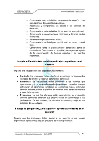 31
Cooperativa de Servicios Educacionales - CAPACITTA
Neurociencia Aplicada a la Educación
• Comprometa tanto la habilidad para centrar la atención como
para aprender de un contexto periférico.
• Reconozca y comprometa las etapas y los cambios de
desarrollo.
• Comprometa el estilo individual de los alumnos y su unicidad.
• Comprometa la capacidad para reconocer y dominar pautas
esenciales.
• Para crear un procesamiento activo:
• Comprometa la habilidad para percibir tanto las partes como el
todo.
• Comprometa tanto el procesamiento consciente como el
inconsciente. Comprometa la capacidad para aprender a partir
de la memorización de hechos aislados y de eventos
biográficos.
La aplicación de la teoría del aprendizaje compatible con el
cerebro
Impacta a la educación en tres aspectos fundamentales:
• Currículo: los profesores deben diseñar el aprendizaje centrado en los
intereses del alumno y hacer un aprendizaje contextual.
• Enseñanza: los educadores deben permitirles a los alumnos que
aprendan en grupos y usen el aprendizaje periférico. Los profesores que
estructuran el aprendizaje alrededor de problemas reales, estimulan
también a los estudiantes a aprender en entornos fuera de la sala de clase
y fuera de la escuela.
• Evaluación: ya que los alumnos están aprendiendo, su evaluación
debería permitirles entender sus propios estilos de aprendizaje y sus
preferencias. De esa manera, los alumnos supervisan y mejoran sus
procesos de aprendizaje.
Y luego se preguntan: ¿Qué sugiere el aprendizaje basado en el
cerebro?
Sugiere que los profesores deben ayudar a los alumnos a que tengan
experiencias apropiadas y saquen provecho de esas experiencias.
 