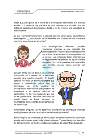 32
Cooperativa de Servicios Educacionales - CAPACITTA
Neurociencia Aplicada a la Educación
Dicen que, para pasar de la teoría de la investigación del cerebro a la práctica
escolar, lo primero que hay que hacer es partir repensando la escuela: repensar
todos los aspectos de la educación, desde el rol del profesor a la naturaleza de
la evaluación.
Lo que realmente transformaría la escuela, asevera por su parte, es plantearse
esta pregunta: ¿Cómo pueden ser las escuelas más compatibles con la manera
como los seres humanos aprenden?
Los investigadores adelantan posibles
soluciones prácticas a este respecto: los
planificadores de recursos educacionales deben
ser artistas para crear entornos compatibles con
el cerebro. Los profesores deben entender que
la mejor manera de aprender no es por la clase
expositiva, sino participando en entornos reales
que permitan ensayar cosas nuevas con
seguridad.
Lawson afirma que el diseñar la enseñanza
compatible con el cerebro es un verdadero
desafío para nuestra profesión. El desafío
consiste en crear un nuevo paradigma que
ajuste el aprendizaje natural con las
tecnologías de punta. Analizar las
discrepancias entre las actuales prácticas de
enseñanza y las óptimas prácticas de
aprendizaje. No hay que responder por qué
no se puede hacer, sino más bien cómo se
puede hacer. A futuro seremos no
diseñadores de enseñanza, sino diseñadores
de aprendizaje.
Sylwester se pregunta: ¿Cómo desarrollar un ambiente de aprendizaje orientado
ecológicamente para un cerebro involucrado ecológicamente?
El desafío para los profesores, es definir, crear, mantener un ambiente y currículo
escolar estimulantes emocional e intelectualmente. Y presenta algunos ejemplos
de cómo deberían ser los tres modelos interactivos de ambientes educativos:
 