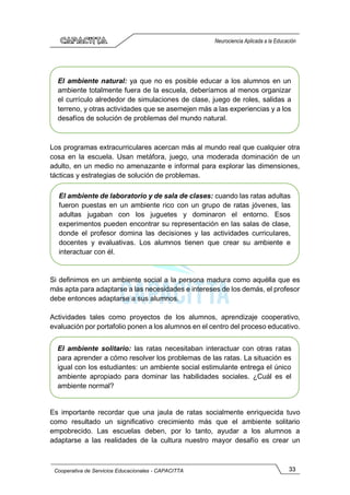 33
Cooperativa de Servicios Educacionales - CAPACITTA
Neurociencia Aplicada a la Educación
Los programas extracurriculares acercan más al mundo real que cualquier otra
cosa en la escuela. Usan metáfora, juego, una moderada dominación de un
adulto, en un medio no amenazante e informal para explorar las dimensiones,
tácticas y estrategias de solución de problemas.
Si definimos en un ambiente social a la persona madura como aquélla que es
más apta para adaptarse a las necesidades e intereses de los demás, el profesor
debe entonces adaptarse a sus alumnos.
Actividades tales como proyectos de los alumnos, aprendizaje cooperativo,
evaluación por portafolio ponen a los alumnos en el centro del proceso educativo.
Es importante recordar que una jaula de ratas socialmente enriquecida tuvo
como resultado un significativo crecimiento más que el ambiente solitario
empobrecido. Las escuelas deben, por lo tanto, ayudar a los alumnos a
adaptarse a las realidades de la cultura nuestro mayor desafío es crear un
El ambiente natural: ya que no es posible educar a los alumnos en un
ambiente totalmente fuera de la escuela, deberíamos al menos organizar
el currículo alrededor de simulaciones de clase, juego de roles, salidas a
terreno, y otras actividades que se asemejen más a las experiencias y a los
desafíos de solución de problemas del mundo natural.
El ambiente de laboratorio y de sala de clases: cuando las ratas adultas
fueron puestas en un ambiente rico con un grupo de ratas jóvenes, las
adultas jugaban con los juguetes y dominaron el entorno. Esos
experimentos pueden encontrar su representación en las salas de clase,
donde el profesor domina las decisiones y las actividades curriculares,
docentes y evaluativas. Los alumnos tienen que crear su ambiente e
interactuar con él.
El ambiente solitario: las ratas necesitaban interactuar con otras ratas
para aprender a cómo resolver los problemas de las ratas. La situación es
igual con los estudiantes: un ambiente social estimulante entrega el único
ambiente apropiado para dominar las habilidades sociales. ¿Cuál es el
ambiente normal?
 