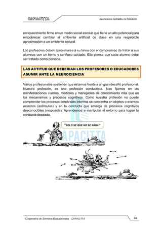 34
Cooperativa de Servicios Educacionales - CAPACITTA
Neurociencia Aplicada a la Educación
enriquecimiento firme en un medio social escolar que tiene un alto potencial para
empobrecer cambiar el ambiente artificial de clase en una respetable
aproximación a un ambiente natural.
Los profesores deben aproximarse a su tarea con el compromiso de tratar a sus
alumnos con un tierno y cariñoso cuidado. Ella piensa que cada alumno debe
ser tratado como persona.
LAS ACTITUD QUE DEBERIAN LOS PROFESORES O EDUCADORES
ASUMIR ANTE LA NEUROCIENCIA
Varios profesionales sostienen que estamos frente a un gran desafío profesional.
Nuestra profesión, es una profesión conductista. Nos fijamos en las
manifestaciones visibles, medióles y manejables de conocimiento más que en
los mecanismos y procesos cognitivos. Como nuestra profesión no puede
comprender los procesos cerebrales internos se concentra en objetos o eventos
externos (estímulos) y en la conducta que emerge de procesos cognitivos
desconocibles (respuesta). Aprendemos a manipular el entorno para lograr la
conducta deseada.
“SOLO SE QUE NO SE NADA”
 