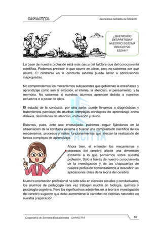 35
Cooperativa de Servicios Educacionales - CAPACITTA
Neurociencia Aplicada a la Educación
La base de nuestra profesión está más cerca del folclore que del conocimiento
científico. Podemos predecir lo que ocurre en clase, pero no sabemos por qué
ocurre. El centrarse en la conducta externa puede llevar a conclusiones
inapropiadas.
No comprendemos los mecanismos subyacentes que gobiernan la enseñanza y
aprendizaje como son la emoción, el interés, la atención, el pensamiento, y la
memoria. No sabemos si nuestros alumnos aprenden debido a nuestros
esfuerzos o a pesar de ellos.
El estudio de la conducta, por otra parte, puede llevarnos a diagnósticos y
tratamientos parciales de muchas complejas conductas de aprendizaje como
dislexia, desórdenes de atención, motivación y olvido.
Estamos, pues, ante una encrucijada: podemos seguir fijándonos en la
observación de la conducta externa o buscar una comprensión científica de los
mecanismos, procesos y malos funcionamientos que afectan la realización de
tareas complejas de aprendizaje.
Ahora bien, el entender los mecanismos y
procesos del cerebro añade una dimensión
excitante a lo que pensamos sobre nuestra
profesión. Sólo a través de nuestro conocimiento
de la investigación y de las chapucerías de
nuestra profesión comenzaremos a descubrir las
aplicaciones útiles de la teoría del cerebro.
Nuestra orientación profesional ha sido sólo en ciencias sociales y conductuales;
los alumnos de pedagogía rara vez trabajan mucho en biología, química y
psicología cognitiva. Pero los significativos adelantos en la teoría e investigación
del cerebro sugieren que debe aumentarse la cantidad de ciencias naturales en
nuestra preparación.
¿QUERIENDO
DESPRETIGIAR
NUESTRO SISTEMA
EDUCATIVO
EEEHH?
 