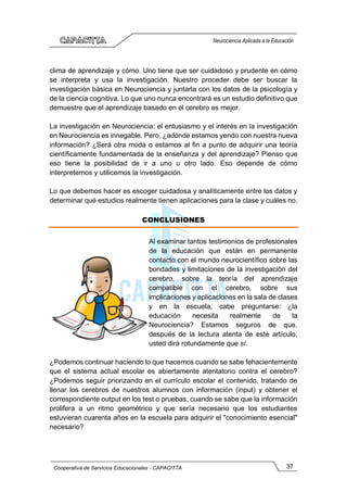 37
Cooperativa de Servicios Educacionales - CAPACITTA
Neurociencia Aplicada a la Educación
clima de aprendizaje y cómo. Uno tiene que ser cuidadoso y prudente en cómo
se interpreta y usa la investigación. Nuestro proceder debe ser buscar la
investigación básica en Neurociencia y juntarla con los datos de la psicología y
de la ciencia cognitiva. Lo que uno nunca encontrará es un estudio definitivo que
demuestre que el aprendizaje basado en el cerebro es mejor.
La investigación en Neurociencia: el entusiasmo y el interés en la investigación
en Neurociencia es innegable. Pero, ¿adónde estamos yendo con nuestra nueva
información? ¿Será otra moda o estamos al fin a punto de adquirir una teoría
científicamente fundamentada de la enseñanza y del aprendizaje? Pienso que
eso tiene la posibilidad de ir a uno u otro lado. Eso depende de cómo
interpretemos y utilicemos la investigación.
Lo que debemos hacer es escoger cuidadosa y analíticamente entre los datos y
determinar qué estudios realmente tienen aplicaciones para la clase y cuáles no.
CONCLUSIONES
Al examinar tantos testimonios de profesionales
de la educación que están en permanente
contacto con el mundo neurocientífico sobre las
bondades y limitaciones de la investigación del
cerebro, sobre la teoría del aprendizaje
compatible con el cerebro, sobre sus
implicaciones y aplicaciones en la sala de clases
y en la escuela, cabe preguntarse: ¿la
educación necesita realmente de la
Neurociencia? Estamos seguros de que,
después de la lectura atenta de este artículo,
usted dirá rotundamente que sí.
¿Podemos continuar haciendo lo que hacemos cuando se sabe fehacientemente
que el sistema actual escolar es abiertamente atentatorio contra el cerebro?
¿Podemos seguir priorizando en el currículo escolar el contenido, tratando de
llenar los cerebros de nuestros alumnos con información (input) y obtener el
correspondiente output en los test o pruebas, cuando se sabe que la información
prolifera a un ritmo geométrico y que sería necesario que los estudiantes
estuvieran cuarenta años en la escuela para adquirir el "conocimiento esencial"
necesario?
 