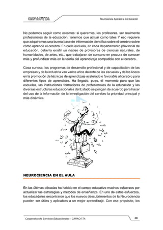 38
Cooperativa de Servicios Educacionales - CAPACITTA
Neurociencia Aplicada a la Educación
No podemos seguir como estamos: si queremos, los profesores, ser realmente
profesionales de la educación, tenemos que actuar como tales Y eso requiere
que adquiramos una buena base de información científica sobre el cerebro sobre
cómo aprende el cerebro. En cada escuela, en cada departamento provincial de
educación, debería existir un núcleo de profesores de ciencias naturales, de
humanidades, de artes, etc., que trabajaran de consuno en procura de conocer
más y profundizar más en la teoría del aprendizaje compatible con el cerebro.
Cosa curiosa, los programas de desarrollo profesional y de capacitación de las
empresas y de la industria van varios años delante de las escuelas y de los liceos
en la promoción de técnicas de aprendizaje acelerado o favorable al cerebro para
diferentes tipos de aprendices. Ha llegado, pues, el momento para que las
escuelas, las instituciones formadoras de profesionales de la educación y las
diversas estructuras educacionales del Estado se pongan de acuerdo para hacer
del uso de la información de la investigación del cerebro la prioridad principal y
más dinámica.
NEUROCIENCIA EN EL AULA
En las últimas décadas ha habido en el campo educativo muchos esfuerzos por
actualizar las estrategias y métodos de enseñanza. En uno de estos esfuerzos,
los educadores encontraron que los nuevos descubrimientos de la Neurociencia
pueden ser útiles y aplicables a un mejor aprendizaje. Con ese propósito, los
 