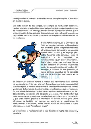 39
Cooperativa de Servicios Educacionales - CAPACITTA
Neurociencia Aplicada a la Educación
hallazgos sobre el cerebro fueron interpretados y adaptados para la aplicación
en el aula de clases.
Con esta reunión de dos campos, que siempre se mantuvieron separados,
muchos educadores y científicos están satisfechos de la nueva metodología que
se ha desarrollado. Sin embargo, existen también expertos que afirman que la
implementación de los recientes descubrimientos sobre el cerebro puede ser
perjudiciales para la educación por tratarse de una prematura interpretación de
los resultados.
Según Ashish Ranpura, de la Universidad de
Yate, los estudios realizados en Neurociencia
han ayudado a que se comprenda más sobre
el funcionamiento del cerebro en aspectos
básicos como la vista y el lenguaje; pero
sobre funciones más complejas como la
inteligencia o la creatividad, las
investigaciones siguen siendo insuficientes.
Por el mismo motivo cree que los problemas
de los profesores no pueden solucionarse
según los descubrimientos del cerebro. Sin
embargo, al contrario de este postulado, la
nueva corriente educativa se ha esforzado
por que la educación sea basada en el
cerebro.
En una clase, de cualquier materia, el profesor está interviniendo en los cerebros
de sus estudiantes (15 o más a la vez). Tomando en cuenta la responsabilidad
que esto implica, el profesor debería estar al tanto del funcionamiento del cerebro
y enterarse de los nuevos descubrimientos e investigaciones que se realizasen.
En este sentido, la intervención de la Neurociencia en la educación sería, no solo
coincidencial y esporádica, sino obligatoria y necesaria. Pero también hay que
tener en cuenta que el cerebro se maneja distinto en un laboratorio y en un aula,
y que cada persona procesa la información de distinta manera (esta última
afirmación es también, por ejemplo, un aporte de la investigación de
Neurociencia a la educación). No es sensato aplicar sin restricciones la nueva
información, es mejor "tomarla con pinzas”.
La aplicación de la Neurociencia en el aula debería ser mucho más analizada y
estudiada.
 