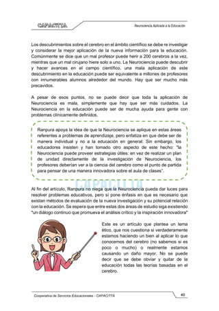 40
Cooperativa de Servicios Educacionales - CAPACITTA
Neurociencia Aplicada a la Educación
Los descubrimientos sobre el cerebro en el ámbito científico se debe re investigar
y considerar la mejor aplicación de la nueva información para la educación.
Comúnmente se dice que un mal profesor puede herir a 200 cerebros a la vez,
mientras que un mal cirujano hiere solo a uno. La Neurociencia puede descubrir
y hacer avances en el campo científico, una mala aplicación de este
descubrimiento en la educación puede ser equivalente a millones de profesores
con innumerables alumnos alrededor del mundo. Hay que ser mucho más
precavidos.
A pesar de esos puntos, no se puede decir que toda la aplicación de
Neurociencia es mala, simplemente que hay que ser más cuidados. La
Neurociencia en la educación puede ser de mucha ayuda para gente con
problemas clínicamente definidos.
Al fin del artículo, Ranpura no niega que la Neurociencia pueda dar luces para
resolver problemas educativos, pero sí pone énfasis en que es necesario que
existan métodos de evaluación de la nueva investigación y su potencial relación
con la educación. Se espera que entre estas dos áreas de estudio siga existiendo
"un diálogo continuo que promueva el análisis crítico y la inspiración innovadora"
Este es un artículo que plantea un tema
ético, que nos cuestiona si verdaderamente
estamos haciendo un bien al aplicar lo que
conocemos del cerebro (no sabemos si es
poco o mucho) o realmente estamos
causando un daño mayor. No se puede
decir que se debe obviar y quitar de la
educación todas las teorías basadas en el
cerebro.
Ranpura apoya la idea de que la Neurociencia se aplique en estas áreas
referentes a problemas de aprendizaje, pero enfatiza en que debe ser de
manera individual y no a la educación en general. Sin embargo, los
educadores insisten y han tomado otro aspecto de este hecho: "la
Neurociencia puede proveer estrategias útiles: en vez de realizar un plan
de unidad directamente de la investigación de Neurociencia, los
profesores deberían ver a la ciencia del cerebro como el punto de partida
para pensar de una manera innovadora sobre el aula de clases”.
 