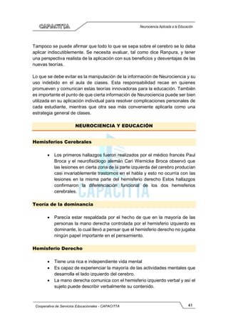 41
Cooperativa de Servicios Educacionales - CAPACITTA
Neurociencia Aplicada a la Educación
Tampoco se puede afirmar que todo lo que se sepa sobre el cerebro se lo deba
aplicar indiscutiblemente. Se necesita evaluar, tal como dice Ranpura, y tener
una perspectiva realista de la aplicación con sus beneficios y desventajas de las
nuevas teorías.
Lo que se debe evitar es la manipulación de la información de Neurociencia y su
uso indebido en el aula de ciases. Esta responsabilidad recae en quienes
promueven y comunican estas teorías innovadoras para la educación. También
es importante el punto de que cierta información de Neurociencia puede ser bien
utilizada en su aplicación individual para resolver complicaciones personales de
cada estudiante, mientras que otra sea más conveniente aplicarla como una
estrategia general de clases.
NEUROCIENCIA Y EDUCACIÓN
Hemisferios Cerebrales
• Los primeros hallazgos fueron realizados por el médico francés Paul
Broca y el neurofisiólogo alemán Cari Wernicke Broca observó que
las lesiones en cierta zona de la parte izquierda del cerebro producían
casi invariablemente trastornos en el habla y esto no ocurría con las
lesiones en la misma parte del hemisferio derecho Estos hallazgos
confirmaron la diferenciación funcional de los dos hemisferios
cerebrales.
Teoría de la dominancia
• Parecía estar respaldada por el hecho de que en la mayoría de las
personas la mano derecha controlada por el hemisferio izquierdo es
dominante, lo cual llevó a pensar que el hemisferio derecho no jugaba
ningún papel importante en el pensamiento.
Hemisferio Derecho
• Tiene una rica e independiente vida mental
• Es capaz de experienciar la mayoría de las actividades mentales que
desarrolla el lado izquierdo del cerebro.
• La mano derecha comunica con el hemisferio izquierdo verbal y así el
sujeto puede describir verbalmente su contenido.
 