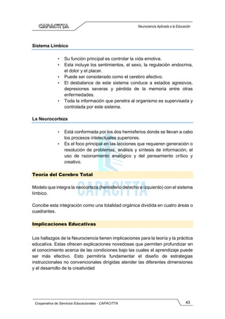43
Cooperativa de Servicios Educacionales - CAPACITTA
Neurociencia Aplicada a la Educación
Sistema Límbico
• Su función principal es controlar la vida emotiva.
• Esta incluye los sentimientos, el sexo, la regulación endocrina,
el dolor y el placer.
• Puede ser considerado como el cerebro afectivo.
• El desbalance de este sistema conduce a estados agresivos,
depresiones severas y pérdida de la memoria entre otras
enfermedades.
• Toda la información que penetra al organismo es supervisada y
controlada por este sistema.
La Neurocorteza
• Está conformada por los dos hemisferios donde se llevan a cabo
los procesos intelectuales superiores.
• Es el foco principal en las lecciones que requieren generación o
resolución de problemas, análisis y síntesis de información, el
uso de razonamiento analógico y del pensamiento crítico y
creativo.
Teoría del Cerebro Total
Modelo que integra la neocorteza (hemisferio derecho e izquierdo) con el sistema
límbico.
Concibe esta integración como una totalidad orgánica dividida en cuatro áreas o
cuadrantes.
Implicaciones Educativas
Los hallazgos de la Neurociencia tienen implicaciones para la teoría y la práctica
educativa. Estas ofrecen explicaciones novedosas que permiten profundizar en
el conocimiento acerca de las condiciones bajo las cuales el aprendizaje puede
ser más efectivo. Esto permitiría fundamentar el diseño de estrategias
instruccionales no convencionales dirigidas atender las diferentes dimensiones
y el desarrollo de la creatividad
 