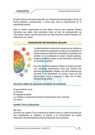 45
Cooperativa de Servicios Educacionales - CAPACITTA
Neurociencia Aplicada a la Educación
El sobre énfasis del sistema educativo en el desarrollo del área lógico-verbal, ha
hecho aparecer, erróneamente, a dicha área como la determinante en el
aprendizaje escolar.
Esto no implica superioridad en otras áreas, como la viso- espacial. Existen
individuos que están más orientados hacia un tipo de procesamiento de
información verbal; mientras que otros son más eficientes cuando trabajan con
información no- verbal.
Estimulación del hemisferio derecho
La efectividad de la instrucción aumenta en la medida en
que el contenido se presente no sólo en la modalidad no
verbal tradicional (estímulo al hemisferio izquierdo) sino
también en la modalidad no verbal o figural (gráficas,
imaginal, pictórica u otras), lo cual contribuirá a estimular
el hemisferio derecho.
Por esta razón fue necesario utilizar en el salón de clase
una estrategia instruccional mixta que combine las
técnicas secuenciales, lineales, con otros enfoques que
permitan a los estudiantes ver pautas, hacer uso del
pensamiento visual y espacial, y tratar con el todo,
además de las partes.
Se podría utilizar las siguientes estrategias de enseñanza:
El pensamiento visual
La fantasía
El lenguaje evocador
La metáfora La experiencia directa El aprendizaje multi- sensorial
La música
Cerebro Triuno y Educación
Me Lean:
Su teoría del cerebro Triuno interpreta el cerebro como un sistema formado por
tres subsistemas: el reptiliano, el límbico, y la neurocorteza, los cuales
interactúan permanentemente para la producción de la conducta.
 