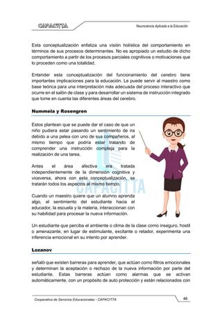 46
Cooperativa de Servicios Educacionales - CAPACITTA
Neurociencia Aplicada a la Educación
Esta conceptualización enfatiza una visión holística del comportamiento en
términos de sus procesos determinantes. No es apropiado un estudio de dicho
comportamiento a partir de los procesos parciales cognitivos o motivaciones que
lo proceden como una totalidad.
Entender esta conceptualización del funcionamiento del cerebro tiene
importantes implicaciones para la educación. Le puede servir al maestro como
base teórica para una interpretación más adecuada del proceso interactivo que
ocurre en el salón de clase y para desarrollar un sistema de instrucción integrado
que tome en cuenta las diferentes áreas del cerebro.
Nummela y Rosengren
Estos plantean que se puede dar el caso de que un
niño pudiera estar pasando un sentimiento de ira
debido a una pelea con uno de sus compañeros, al
mismo tiempo que podría estar tratando de
comprender una instrucción compleja para la
realización de una tarea.
Antes el área afectiva era tratada
independientemente de la dimensión cognitiva y
viceversa, ahora con esta conceptualización, se
tratarán todos los aspectos al mismo tiempo.
Cuando un maestro quiere que un alumno aprenda
algo, el sentimiento del estudiante hacia el
educador, la escuela y la materia, interaccionan con
su habilidad para procesar la nueva información.
Un estudiante que perciba el ambiente o clima de la clase como inseguro, hostil
o amenazante, en lugar de estimulante, excitante o retador, experimenta una
inferencia emocional en su intento por aprender.
Lozanov
señaló que existen barreras para aprender, que actúan como filtros emocionales
y determinan la aceptación o rechazo de la nueva información por parte del
estudiante. Estas barreras actúan como alarmas que se activan
automáticamente, con un propósito de auto protección y están relacionados con
 