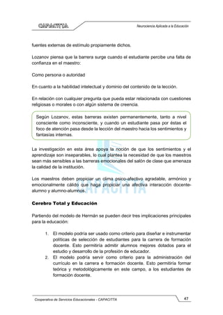 47
Cooperativa de Servicios Educacionales - CAPACITTA
Neurociencia Aplicada a la Educación
fuentes externas de estímulo propiamente dichos.
Lozanov piensa que la barrera surge cuando el estudiante percibe una falta de
confianza en el maestro:
Como persona o autoridad
En cuanto a la habilidad intelectual y dominio del contenido de la lección.
En relación con cualquier pregunta que pueda estar relacionada con cuestiones
religiosas o morales o con algún sistema de creencia.
La investigación en esta área apoya la noción de que los sentimientos y el
aprendizaje son inseparables, lo cual plantea la necesidad de que los maestros
sean más sensibles a las barreras emocionales del salón de clase que amenaza
la calidad de la institución.
Los maestros deben propiciar un clima psico-afectivo agradable, armónico y
emocionalmente cálido que haga propiciar una afectiva interacción docente-
alumno y alumno-alumnos.
Cerebro Total y Educación
Partiendo del modelo de Hermán se pueden decir tres implicaciones principales
para la educación:
1. El modelo podría ser usado como criterio para diseñar e instrumentar
políticas de selección de estudiantes para la carrera de formación
docente. Esto permitiría admitir alumnos mejores dotados para el
estudio y desarrollo de la profesión de educador.
2. El modelo podría servir como criterio para la administración del
currículo en la carrera e formación docente. Esto permitiría formar
teórica y metodológicamente en este campo, a los estudiantes de
formación docente.
Según Lozanov, estas barreras existen permanentemente, tanto a nivel
consciente como inconsciente, y cuando un estudiante pasa por éstas el
foco de atención pasa desde la lección del maestro hacia los sentimientos y
fantasías internas.
 