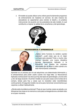 48
Cooperativa de Servicios Educacionales - CAPACITTA
Neurociencia Aplicada a la Educación
3. El modelo se puede utilizar como criterio para fundamentar programas
de entrenamiento de maestros en servicio: de esta manera los
educadores se capacitarían para orientar el diseño y la práctica
instruccional, de acuerdo con los postulados de este modelo, lo cual
contribuiría a mejorar la calidad de la enseñanza y del aprendizaje.
NEUROCIENCIA Y APRENDIZAJE
¿Sabes cómo funciona tu cerebro cuando
estudias?, ¿cuál crees que es el mejor
momento para estudiar? Esto y mucho más
intentan desvelar una nueva disciplina
llamada Neurociencia Aplicada a la
Educación que analiza los procesos
neuronales que se llevan a cabo cuando uno
está memorizando contenidos.
Aprender es un proceso por el cual adquirimos una determinada información y
la almacenamos para poder usarla cuando nos haga falta. La Neurociencia
Aplicada a la Educación nos dice que hay dos tipos de aprendizajes: uno de corta
y otro de larga duración. El primer modelo se usa para cosas como la lista de la
compra, tareas para hoy y cosas que no necesitan estar recordándose
continuamente. El segundo modelo nos sirve para memorizar conocimientos que
vayamos a utilizar habitualmente.
¿Dónde está el problema entonces? Pues en que muchas veces se estudia y se
almacenan las cosas en la memoria a corto plazo arriesgándonos a olvidarlo todo
en el peor momento.
 