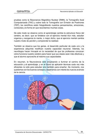 50
Cooperativa de Servicios Educacionales - CAPACITTA
Neurociencia Aplicada a la Educación
pruebas como la Resonancia Magnética Nuclear (RMN), la Tomografía Axial
Computarizada (TAC) y sobre todo la Tomografía con Emisión de Positrones
(TEP), los científicos están fotografiando nuestros pensamientos, emociones,
conductas y la forma en que recordamos muchas cosas.
De este modo se observa como el aprendizaje cambia la estructura física del
cerebro, es decir, que se fortalece con el ejercicio mental Aún más, estudiar
organiza y reorganiza la mente, o mejor dicho, que el ejercicio mental cambia
nuestro modo de percibir y comprender la realidad.
También se observa que los genes, el desarrollo particular de cada uno y la
experiencia adquirida modifican nuestra capacidad neuronal. Además, los
neurólogos hacen hincapié en la necesidad de que los profesores conozcan
cómo funciona nuestro cerebro para hacer que sus clases sean más efectivas y
que el alumno aproveche al máximo sus capacidades
En resumen, la Neurociencia está empezando a iluminar el camino de la
educación y el aprendizaje, y en el futuro se aplicarán técnicas cada vez más
eficientes no sólo para estudiar sino también para enseñar. De momento, nos
quedamos con los buenos consejos y esperamos con interés los nuevos avances
de la ciencia.
 