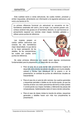 9
Cooperativa de Servicios Educacionales - CAPACITTA
Neurociencia Aplicada a la Educación
Esta cualidad reúne a varias estructuras, las cuales reciben, procesan y
emiten respuestas, alimentando con información a la siguiente estructura y así
como una banda sin fin.
Las mujeres poseen un
cuerpo calloso (estructura que
conecta los dos hemisferios)
mejor desarrollado, lo que deriva
en la mejor percepción de los
detalles, de las características,
las cuales son usadas como
puntos de referencia.
De estas primeras diferencias uno puede sacar algunas conclusiones
fundamentales para la preparación y el desarrollo de una clase:
• Para el caso de un aula donde sólo encontremos mujeres el
desarrollo de la misma necesitará de gráficos con mucho detalle,
colores y formas que destaquen en la pizarra o en la
presentación; la variedad de puntos de referencias visuales es
trascendental.
• Para el caso de un aula de sólo varones, los cuadros generales
y esquemas parciales o totales es de mucha ayuda, ya que los
varones al tener una visión panorámica del tema a tratar podrán
ir construyendo sus mapas mentales y rellenando las piezas del
rompecabezas, habiéndoseles dado el marco donde colocarlas.
• Para el caso de clases mixtas la mezcla de ambos, esquemas
generales y detalles hacen aún más rica (visualmente) la
presentación.
La primera diferencia funcional y/o estructural se encuentra en los
hemisferios cerebrales del varón y de la mujer. Los varones poseen una
corteza cerebral más gruesa en el hemisferio derecho, la cual favorece el
pensamiento espacial Los varones crean mapas mentales globales y
utilizan pocos puntos de referencia.
 