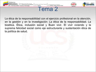 Tema 2
La ética de la responsabilidad con el ejercicio profesional en la atención,
en la gestión y en la investigación: La ética de la responsabilidad. La
bioética. Ética, inclusión social y Buen vivir. El vivir viviendo y la
suprema felicidad social como eje estructurante y sustentación ética de
la política de salud.
 