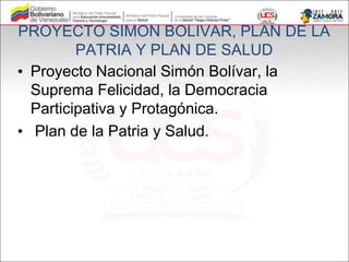 PROYECTO SIMON BOLIVAR, PLAN DE LA
PATRIA Y PLAN DE SALUD
• Proyecto Nacional Simón Bolívar, la
Suprema Felicidad, la Democracia
Participativa y Protagónica.
• Plan de la Patria y Salud.
 