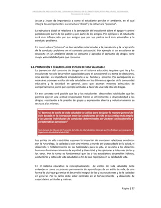 PROGRAMA DE PREVENCIÓN DEL CONSUMO DE DROGAS EN EL ÁMBITO EDUCATIVO PARA NIVEL SECUNDARIA
Documento de trabajo
Página | 27
Jessor y Jessor da importancia a como el estudiante percibe el ambiente, en el cual
integra dos componentes: la estructura “distal” y la estructura “próxima”.
La estructura distal se relaciona a la percepción del estudiante sobre el apoyo y control
percibido por parte de los padres y por parte de los amigos. Por ejemplo si el estudiante
está más influenciado por sus amigos que por sus padres será más vulnerable a la
conducta problema.
En la estructura “próxima” se dan variables relacionadas a la prevalencia y la aceptación
de la conducta problema en el contexto psicosocial. Por ejemplo si un estudiante se
relaciona en un ambiente donde se consume y aprueba el consumo de drogas tiene
mayor vulnerabilidad para que consuma.
1.3.PROMOCIÓN Y DESARROLLO DE ESTILOS DE VIDA SALUDABLE
La prevención del consumo de drogas en el sistema educativo requiere que las y los
estudiantes no solo desarrollen capacidades para el autocontrol y la toma de decisiones,
sino además es importante empoderarlo a su familia y entorno. Por consiguiente es
necesario promover estilos de vida saludables en los diferentes agentes de la comunidad
educativa y la sociedad en general, para que asuman modelos adecuados de
comportamiento, como por ejemplo actitudes a favor de una vida libre de drogas.
En ese contexto será posible que las y los estudiantes desarrollen habilidades que les
permita ejercer una actitud responsable frente al ofrecimiento o disponibilidad a las
drogas, resistiendo a la presión de grupo y expresando abierta y voluntariamente su
rechazo a las mismas.
Los estilos de vida saludables suponen la intención de mantener relaciones armónicas
con la naturaleza, la sociedad y con uno mismo, a través del autocuidado de la salud, el
desarrollo y fortalecimiento de las habilidades para la vida, el respeto a los derechos
humanos-fundamentalmente de equidad y diversidad y las opiniones e intereses de las y
los otros. Por lo tanto es fundamental que las y los estudiantes desarrollen hábitos,
costumbres y estilos de vida saludables a fin de que repercuta en su calidad de vida.
En el sistema educativo la conceptualización de estilos de vida saludable debe
entenderse como un proceso permanente de aprendizajes de un estilo de vida, de una
forma de vivir que garantice el desarrollo integral de las y los estudiantes y de la sociedad
en general. Por lo tanto debe estar centrado en el fortalecimiento y desarrollo de
capacidades, actitudes y valores.
 