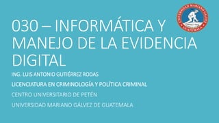 030 – INFORMÁTICA Y
MANEJO DE LA EVIDENCIA
DIGITAL
ING. LUIS ANTONIO GUTIÉRREZ RODAS
LICENCIATURA EN CRIMINOLOGÍA Y POLÍTICA CRIMINAL
CENTRO UNIVERSITARIO DE PETÉN
UNIVERSIDAD MARIANO GÁLVEZ DE GUATEMALA
 