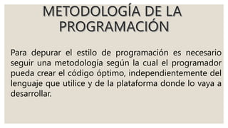Para depurar el estilo de programación es necesario
seguir una metodología según la cual el programador
pueda crear el código óptimo, independientemente del
lenguaje que utilice y de la plataforma donde lo vaya a
desarrollar.
 