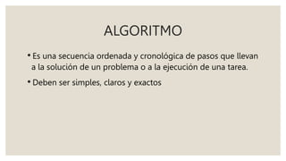 ALGORITMO
• Es una secuencia ordenada y cronológica de pasos que llevan
a la solución de un problema o a la ejecución de una tarea.
• Deben ser simples, claros y exactos
 