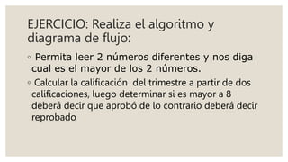 EJERCICIO: Realiza el algoritmo y
diagrama de flujo:
◦ Permita leer 2 números diferentes y nos diga
cual es el mayor de los 2 números.
◦ Calcular la calificación del trimestre a partir de dos
calificaciones, luego determinar si es mayor a 8
deberá decir que aprobó de lo contrario deberá decir
reprobado
 