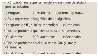 ◦1.- Situación en la que se requiere de un plan de acción
para su solución
a ) Programa b)Problema c)Sistema operativo
◦2.Es la representación gráfica de un algoritmo
a)Diagrama de flujo b)Pseudocódigo c)Problema
3.Tipo de problema que involucra valores numéricos
a)Cualitativos b)Cuantitativos c)Personales
4.Tipo de problema en el cual se evalúan gustos y
preferencias
a)Cualitativos b)Cuantitativos c)Personales
 