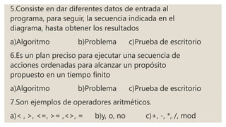 5.Consiste en dar diferentes datos de entrada al
programa, para seguir, la secuencia indicada en el
diagrama, hasta obtener los resultados
a)Algoritmo b)Problema c)Prueba de escritorio
6.Es un plan preciso para ejecutar una secuencia de
acciones ordenadas para alcanzar un propósito
propuesto en un tiempo finito
a)Algoritmo b)Problema c)Prueba de escritorio
7.Son ejemplos de operadores aritméticos.
a)< , >, <=, >= ,<>, = b)y, o, no c)+, -, *, /, mod
 