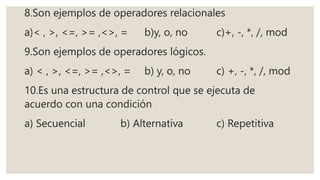 8.Son ejemplos de operadores relacionales
a)< , >, <=, >= ,<>, = b)y, o, no c)+, -, *, /, mod
9.Son ejemplos de operadores lógicos.
a) < , >, <=, >= ,<>, = b) y, o, no c) +, -, *, /, mod
10.Es una estructura de control que se ejecuta de
acuerdo con una condición
a) Secuencial b) Alternativa c) Repetitiva
 