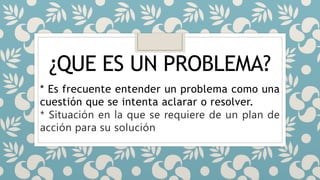 ¿QUE ES UN PROBLEMA?
* Es frecuente entender un problema como una
cuestión que se intenta aclarar o resolver.
* Situación en la que se requiere de un plan de
acción para su solución
 