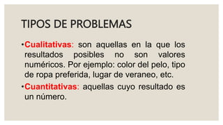 TIPOS DE PROBLEMAS
•Cualitativas: son aquellas en la que los
resultados posibles no son valores
numéricos. Por ejemplo: color del pelo, tipo
de ropa preferida, lugar de veraneo, etc.
•Cuantitativas: aquellas cuyo resultado es
un número.
 