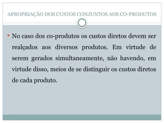 APROPRIAÇÃO DOS CUSTOS CONJUNTOS AOS CO-PRODUTOS
 No caso dos co-produtos os custos diretos devem ser
realçados aos diversos produtos. Em virtude de
serem gerados simultaneamente, não havendo, em
virtude disso, meios de se distinguir os custos diretos
de cada produto.
 
