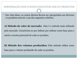 APROPRIAÇÃO DOS CUSTOS CONJUNTOS AOS CO-PRODUTOS
 Em vista disso, os custos diretos devem ser apropriados aos diversos
co-produtos através e um dos seguintes critérios.
A) Método do valor de mercado: Este é o método mais utilizado
pelo mercado. Caracteriza-se por utilizar por utilizar como base para o
rateio a receita potencial de cada co-produto.
B) Método dos volumes produzidos: Este método utiliza como
base para o volume produzido de cada co-produto.
 