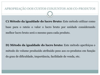 APROPRIAÇÃO DOS CUSTOS CONJUNTOS AOS CO-PRODUTOS
C) Método da igualdade do lucro Bruto: Este método utilizar como
base para o rateio o valor o lucro bruto por unidade considerando
melhor lucro bruto será o mesmo para cada produto.
D) Método da igualdade do lucro bruto: Este método aperfeiçoa o
método do volume produzido atribuido peso aos co-produtos em função
do grau de dificuldade, importância, facilidade de venda, etc.
 