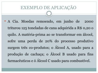 EXEMPLO DE APLICAÇÃO
 A Cia. Moedas remoendo, em junho de 2000
triturou 125 toneladas de cana adquirida a R$ 0,20 o
quilo. A matéria-prima ao se transformar em álcool,
sofre uma perda de 20% do processo produtivo
surgem três co-produtos; o Álcool A, usado para a
produção de cachaça; o Álcool B usado para fins
farmacêuticos e ó Álcool C usado para combustível.
 