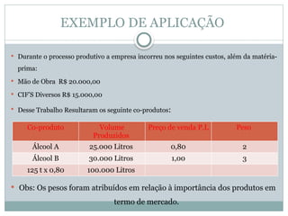 EXEMPLO DE APLICAÇÃO
 Durante o processo produtivo a empresa incorreu nos seguintes custos, além da matéria-
prima:
 Mão de Obra R$ 20.000,00
 CIF’S Diversos R$ 15.000,00
 Desse Trabalho Resultaram os seguinte co-produtos:
 Obs: Os pesos foram atribuídos em relação à importância dos produtos em
termo de mercado.
Co-produto Volume
Produzidos
Preço de venda P.L Peso
Álcool A 25.000 Litros 0,80 2
Álcool B 30.000 Litros 1,00 3
125 t x 0,80 100.000 Litros
 