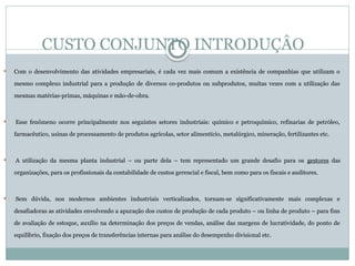 CUSTO CONJUNTO INTRODUÇÂO
 Com o desenvolvimento das atividades empresariais, é cada vez mais comum a existência de companhias que utilizam o
mesmo complexo industrial para a produção de diversos co-produtos ou subprodutos, muitas vezes com a utilização das
mesmas matérias-primas, máquinas e mão-de-obra.
 Esse fenômeno ocorre principalmente nos seguintes setores industriais: químico e petroquímico, refinarias de petróleo,
farmacêutico, usinas de processamento de produtos agrícolas, setor alimentício, metalúrgico, mineração, fertilizantes etc.
 A utilização da mesma planta industrial – ou parte dela – tem representado um grande desafio para os gestores das
organizações, para os profissionais da contabilidade de custos gerencial e fiscal, bem como para os fiscais e auditores.
 Sem dúvida, nos modernos ambientes industriais verticalizados, tornam-se significativamente mais complexas e
desafiadoras as atividades envolvendo a apuração dos custos de produção de cada produto – ou linha de produto – para fins
de avaliação de estoque, auxílio na determinação dos preços de vendas, análise das margens de lucratividade, do ponto de
equilíbrio, fixação dos preços de transferências internas para análise do desempenho divisional etc.
 