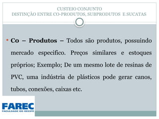 CUSTEIO CONJUNTO
DISTINÇÃO ENTRE CO-PRODUTOS, SUBPRODUTOS E SUCATAS
 C0 – Produtos – Todos são produtos, possuindo
mercado especifico. Preços similares e estoques
próprios; Exemplo; De um mesmo lote de resinas de
PVC, uma indústria de plásticos pode gerar canos,
tubos, conexões, caixas etc.
 