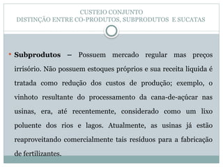 CUSTEIO CONJUNTO
DISTINÇÃO ENTRE CO-PRODUTOS, SUBPRODUTOS E SUCATAS
 Subprodutos – Possuem mercado regular mas preços
irrisório. Não possuem estoques próprios e sua receita liquida é
tratada como redução dos custos de produção; exemplo, o
vinhoto resultante do processamento da cana-de-açúcar nas
usinas, era, até recentemente, considerado como um lixo
poluente dos rios e lagos. Atualmente, as usinas já estão
reaproveitando comercialmente tais resíduos para a fabricação
de fertilizantes.
 
