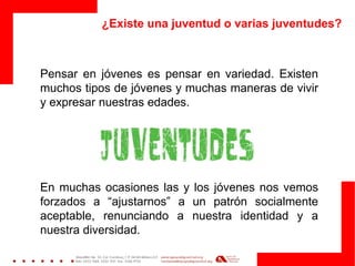¿Existe una juventud o varias juventudes? 
Pensar en jóvenes es pensar en variedad. Existen muchos tipos de jóvenes y muchas maneras de vivir y expresar nuestras edades. 
En muchas ocasiones las y los jóvenes nos vemos forzados a “ajustarnos” a un patrón socialmente aceptable, renunciando a nuestra identidad y a nuestra diversidad. 