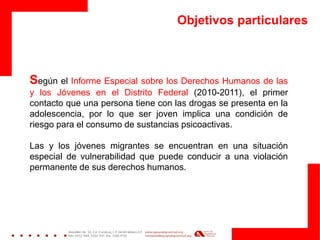 Objetivos particulares 
Según el Informe Especial sobre los Derechos Humanos de las y los Jóvenes en el Distrito Federal (2010-2011), el primer contacto que una persona tiene con las drogas se presenta en la adolescencia, por lo que ser joven implica una condición de riesgo para el consumo de sustancias psicoactivas. 
Las y los jóvenes migrantes se encuentran en una situación especial de vulnerabilidad que puede conducir a una violación permanente de sus derechos humanos.  