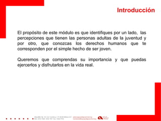 Introducción 
El propósito de este módulo es que identifiques por un lado, las percepciones que tienen las personas adultas de la juventud y por otro, que conozcas los derechos humanos que te corresponden por el simple hecho de ser joven. 
Queremos que comprendas su importancia y que puedas ejercerlos y disfrutarlos en la vida real.  