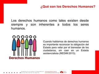 ¿Qué son los Derechos Humanos?
Los derechos humanos como tales existen desde
siempre y son inherentes a todos los seres
humanos.
Cuando hablamos de derechos humanos
es importante reconocer la obligación del
Estado para velar por el bienestar de los
ciudadanos, sin caer en un Estado
asistencialista (REDIM:2013).
 