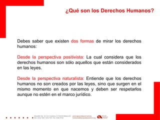 ¿Qué son los Derechos Humanos?
Debes saber que existen dos formas de mirar los derechos
humanos:
Desde la perspectiva positivista: La cual considera que los
derechos humanos son sólo aquellos que están considerados
en las leyes.
Desde la perspectiva naturalista: Entiende que los derechos
humanos no son creados por las leyes, sino que surgen en el
mismo momento en que nacemos y deben ser respetarlos
aunque no estén en el marco jurídico.
 