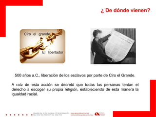 ¿ De dónde vienen?
500 años a.C., liberación de los esclavos por parte de Ciro el Grande.
A raíz de esta acción se decretó que todas las personas tenían el
derecho a escoger su propia religión, estableciendo de esta manera la
igualdad racial.
 